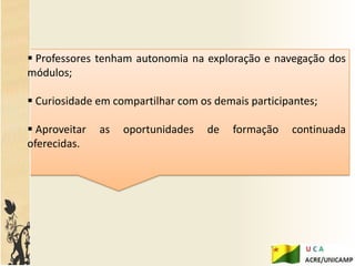  Professores tenham autonomia na exploração e navegação dos
módulos;

 Curiosidade em compartilhar com os demais participantes;

 Aproveitar   as   oportunidades   de   formação   continuada
oferecidas.
 