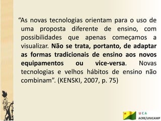 “As novas tecnologias orientam para o uso de
 uma proposta diferente de ensino, com
 possibilidades que apenas começamos a
 visualizar. Não se trata, portanto, de adaptar
 as formas tradicionais de ensino aos novos
 equipamentos       ou      vice-versa.  Novas
 tecnologias e velhos hábitos de ensino não
 combinam”. (KENSKI, 2007, p. 75)
 