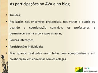 As participações no AVA e no blog

 Tímidas;

 Realizadas nos encontros presenciais, nas visitas a escola ou
  quando     a   coordenação   convidava      os   professores   a
  permanecerem na escola após as aulas;

 Poucas interações;

 Participações individuais;

 Mas quando realizadas eram feitas com compromisso e em
  colaboração, em conversas com os colegas.
 