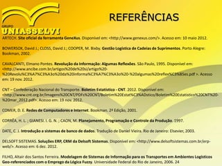 REFERÊNCIAS
ARTECH. Site oficial da ferramenta GeneXus. Disponível em: <http://www.genexus.com/>. Acesso em: 10 maio 2012.
BOWERSOX, David J.; CLOSS, David J.; COOPER, M. Bixby. Gestão Logística de Cadeias de Suprimentos. Porto Alegre:
Bookman, 2002.
CAVALCANTI, Elmano Pontes. Revolução da Informação: Algumas Reflexões. São Paulo, 1995. Disponível em:
<http://www.ancibe.com.br/artigos%20de%20si/artigo%20-
%20Revolu%C3%A7%C3%A3o%20da%20informa%C3%A7%C3%A3o%20-%20algumas%20reflex%C3%B5es.pdf >. Acesso
em: 19 nov. 2012.
CNT – Confederação Nacional do Transporte. Boletim Estatístico - CNT. 2012. Disponível em:
<http://www.cnt.org.br/Imagens%20CNT/PDFs%20CNT/Boletim%20Estat%C3%ADstico/Boletim%20Estatistico%20CNT%20-
%20mar_2012.pdf>. Acesso em: 19 nov. 2012.
COMER, D. E. Redes de Computadores e Internet. Bookman. 2ª Edição, 2001.
CORRÊA, H. L. ; GIANESI. I. G. N. ; CAON, M. Planejamento, Programação e Controle da Produção. 1997.
DATE, C. J. Introdução a sistemas de banco de dados. Tradução de Daniel Vieira. Rio de Janeiro: Elsevier, 2003.
DELSOFT SISTEMAS. Soluções ERP, CRM da Delsoft Sistemas. Disponível em: <http://www.delsoftsistemas.com.br/erp-
web/>. Acesso em: 6 dez. 2012.
FILHO, Altair dos Santos Ferreira. Modelagem de Sistemas de Informação para os Transportes em Ambientes Logísticos
Geo-referenciados com o Emprego da Lógica Fuzzy. Universidade Federal do Rio de Janeiro, 2006. 24
 