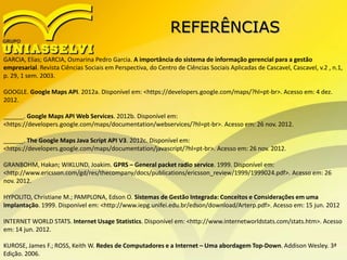 REFERÊNCIAS
GARCIA, Elias; GARCIA, Osmarina Pedro Garcia. A importância do sistema de informação gerencial para a gestão
empresarial. Revista Ciências Sociais em Perspectiva, do Centro de Ciências Sociais Aplicadas de Cascavel, Cascavel, v.2 , n.1,
p. 29, 1 sem. 2003.
GOOGLE. Google Maps API. 2012a. Disponível em: <https://developers.google.com/maps/?hl=pt-br>. Acesso em: 4 dez.
2012.
______. Google Maps API Web Services. 2012b. Disponível em:
<https://developers.google.com/maps/documentation/webservices/?hl=pt-br>. Acesso em: 26 nov. 2012.
______. The Google Maps Java Script API V3. 2012c. Disponível em:
<https://developers.google.com/maps/documentation/javascript/?hl=pt-br>. Acesso em: 26 nov. 2012.
GRANBOHM, Hakan; WIKLUND, Joakim. GPRS – General packet radio service. 1999. Disponível em:
<http://www.ericsson.com/gd/res/thecompany/docs/publications/ericsson_review/1999/1999024.pdf>. Acesso em: 26
nov. 2012.
HYPOLITO, Christiane M.; PAMPLONA, Edson O. Sistemas de Gestão Integrada: Conceitos e Considerações em uma
Implantação. 1999. Disponível em: <http://www.iepg.unifei.edu.br/edson/download/Arterp.pdf>. Acesso em: 15 jun. 2012
INTERNET WORLD STATS. Internet Usage Statistics. Disponível em: <http://www.internetworldstats.com/stats.htm>. Acesso
em: 14 jun. 2012.
KUROSE, James F.; ROSS, Keith W. Redes de Computadores e a Internet – Uma abordagem Top-Down. Addison Wesley. 3ª
Edição. 2006.
 