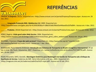 REFERÊNCIAS
ONIXSAT. A Empresa. 2012a. Disponível em: <http://www.onixsat.com.br/portal/Empresa/Empresa.aspx>. Acesso em: 26
nov. 2012.
______. Integração Protocolo XML: WebService 2.0. 2009. Disponível em:
<http://ebookbrowse.com/gdoc.php?id=413926365&url=188a353db1f06c65e44baed5e2d7bd94>. Acesso em: 4 dez. 2012.
______. Produtos. 2012b Disponível em: <http://www.onixsat.com.br/portal/Produto/Lista.aspx>. Acesso em: 6 dez. 2012.
PÉREZ, Rogério. Visão geral sobre Web Service. 2004. Disponível em:
<http://www.imasters.com.br/artigo/1680/webservices/visao_geral_sobre_webservices. Acesso em: 14 jun. 2012.
REVERBEL, Francisco. O que são web services?. Disponível em: <http://www.ime.usp.br/~reverbel/SOD-
06/trabalhos/fachada-ws/node2.html>. Acesso em: 7 dez. 2012.
RODRIGUES, Paulo Roberto Ambrosio. Introdução aos Sistemas de Transporte no Brasil e à Logística Internacional. 4º ed
rev. e ampl. São Paulo: Aduaneiras, 2007. Disponível em: <www.multieditoras.com.br/produto/PDF/500734.pdf>. Acesso
em: 19 nov. 2012.
ROJAS Alexandre; DATZ, Danielle. Abordagem Sistêmica para Modelagem da Gestão do Transporte sob o Enfoque da
Qualidade do Serviço. Cadernos do IME- Série Informática, v.14, jun., 2003. Disponível em:
<http://magnum.ime.uerj.br/cadernos/cadinf/vol14/5-rojas.pdf>. Acesso em 02 abr. 2012.
 