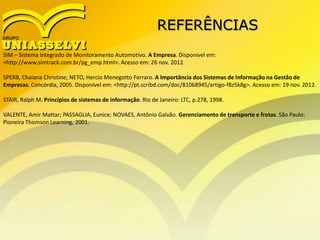 REFERÊNCIAS
SIM – Sistema Integrado de Monitoramento Automotivo. A Empresa. Disponível em:
<http://www.simtrack.com.br/pg_emp.html>. Acesso em: 26 nov. 2012.
SPERB, Chaiana Christine; NETO, Hercio Menegotto Ferraro. A Importância dos Sistemas de Informação na Gestão de
Empresas. Concórdia, 2005. Disponível em: <http://pt.scribd.com/doc/81068945/artigo-f8z5k8g>. Acesso em: 19 nov. 2012.
STAIR, Ralph M. Princípios de sistemas de informação. Rio de Janeiro: LTC, p.278, 1998.
VALENTE, Amir Mattar; PASSAGLIA, Eunice; NOVAES, Antônio Galvão. Gerenciamento de transporte e frotas. São Paulo:
Pioneira Thomson Learning, 2001.
 
