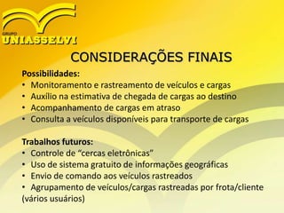 CONSIDERAÇÕES FINAIS
Possibilidades:
• Monitoramento e rastreamento de veículos e cargas
• Auxílio na estimativa de chegada de cargas ao destino
• Acompanhamento de cargas em atraso
• Consulta a veículos disponíveis para transporte de cargas
Trabalhos futuros:
• Controle de “cercas eletrônicas”
• Uso de sistema gratuito de informações geográficas
• Envio de comando aos veículos rastreados
• Agrupamento de veículos/cargas rastreadas por frota/cliente
(vários usuários)
 