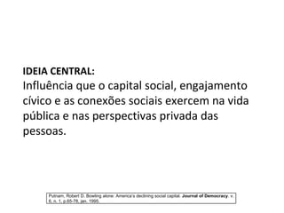 IDEIA CENTRAL: Influência que o capital social, engajamento cívico e as conexões sociais exercem na vida pública e nas perspectivas privada das pessoas.  Putnam, Robert D. Bowling alone: America’s declining social capital.  Journal of Democracy . v. 6, n. 1, p.65-78, jan. 1995. 