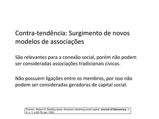 Contra-tendência: Surgimento de novos modelos de associações São relevantes para a conexão social, porém não podem ser consideradas associações tradicionais cívicas. Não possuem ligações entre os membros, por isso não podem ser consideradas geradoras de capital social. Putnam, Robert D. Bowling alone: America’s declining social capital.  Journal of Democracy . v. 6, n. 1, p.65-78, jan. 1995. 