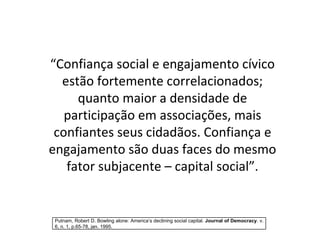 “ Confiança social e engajamento cívico estão fortemente correlacionados; quanto maior a densidade de participação em associações, mais confiantes seus cidadãos. Confiança e engajamento são duas faces do mesmo fator subjacente – capital social”. Putnam, Robert D. Bowling alone: America’s declining social capital.  Journal of Democracy . v. 6, n. 1, p.65-78, jan. 1995. 