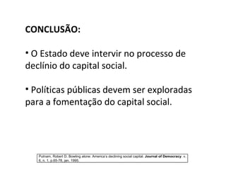 CONCLUSÃO: O Estado deve intervir no processo de declínio do capital social. Políticas públicas devem ser exploradas para a fomentação do capital social. Putnam, Robert D. Bowling alone: America’s declining social capital.  Journal of Democracy . v. 6, n. 1, p.65-78, jan. 1995. 