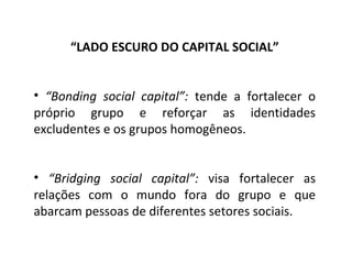 “ LADO ESCURO DO CAPITAL SOCIAL” “ Bonding social capital”:  tende a fortalecer o próprio grupo e reforçar as identidades excludentes e os grupos homogêneos. “ Bridging social capital”:  visa fortalecer as relações com o mundo fora do grupo e que abarcam pessoas de diferentes setores sociais. 