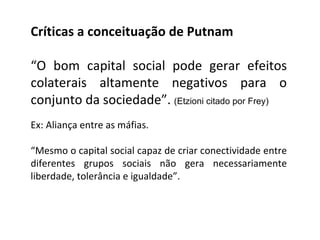 Críticas a conceituação de Putnam “ O bom capital social pode gerar efeitos colaterais altamente negativos para o conjunto da sociedade”.  (Etzioni citado por Frey) Ex: Aliança entre as máfias. “ Mesmo o capital social capaz de criar conectividade entre diferentes grupos sociais não gera necessariamente liberdade, tolerância e igualdade”. 