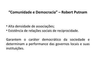“ Comunidade e Democracia” – Robert Putnam Alta densidade de associações; Existência de relações sociais de reciprocidade. Garantem o caráter democrático da sociedade e determinam a performance das governos locais e suas instituições. 