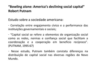 “ Bowling alone: America’s declining social capital”  Robert Putnam Estudo sobre a sociedade americana: Correlação entre engajamento cívico e a performance das instituições governamentais e sociais; “ Capital social se refere a elementos de organização social como as redes, normas e confiança social que facilitam a coordenação e a cooperação em benefício recíproco”. (PUTNAM, 1995:67) Nesse estudo, Putnam também constata diferenças na distribuição de capital social nas diversas regiões do Novo Mundo. 