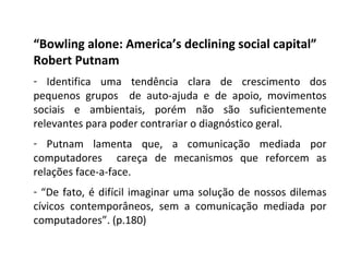 “ Bowling alone: America’s declining social capital” Robert Putnam Identifica uma tendência clara de crescimento dos pequenos grupos  de auto-ajuda e de apoio, movimentos sociais e ambientais, porém não são suficientemente relevantes para poder contrariar o diagnóstico geral. Putnam lamenta que, a comunicação mediada por computadores  careça de mecanismos que reforcem as relações face-a-face.  “ De fato, é difícil imaginar uma solução de nossos dilemas cívicos contemporâneos, sem a comunicação mediada por computadores”. (p.180) 