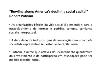 “ Bowling alone: America’s declining social capital” Robert Putnam As organizações básicas da vida social são essenciais para o estabelecimento de normas e padrões comuns, confiança social e interpessoal. A densidade de todos os tipos de associações em uma dada sociedade representa o seu estoque de capital social. Putnam, assume que através do levantamento quantitativo do envolvimento e da participação em associações pode ser medido o capital social. 
