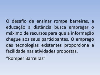 O desafio de ensinar rompe barreiras, a 
educação a distância busca empregar o 
máximo de recursos para que a informação 
chegue aos seus participantes. O emprego 
das tecnologias existentes proporciona a 
facilidade nas atividades propostas. 
“Romper Barreiras” 
 