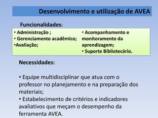 Desenvolvimento e utilização de AVEA 
Funcionalidades: 
• Administração ; 
• Gerenciamento acadêmico; 
•Avaliação; 
Necessidades: 
• Acompanhamento e 
monitoramento da 
aprendizagem; 
• Suporte Bibliotecário. 
• Equipe multidisciplinar que atua com o 
professor no planejamento e na preparação dos 
materiais; 
• Estabelecimento de critérios e indicadores 
avaliativos que meçam o desempenho da 
ferramenta AVEA. 
 