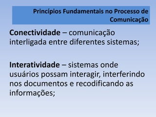 Princípios Fundamentais no Processo de 
Comunicação 
Conectividade – comunicação 
interligada entre diferentes sistemas; 
Interatividade – sistemas onde 
usuários possam interagir, interferindo 
nos documentos e recodificando as 
informações; 
 