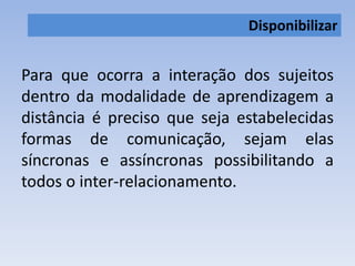 Disponibilizar 
Para que ocorra a interação dos sujeitos 
dentro da modalidade de aprendizagem a 
distância é preciso que seja estabelecidas 
formas de comunicação, sejam elas 
síncronas e assíncronas possibilitando a 
todos o inter-relacionamento. 
 