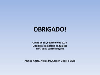 OBRIGADO! 
Caxias do Sul, novembro de 2014. 
Disciplina: Tecnologia e Educação 
Prof. Neiva Lariane Kuyven 
Alunos: André, Alexandre, Agenor, Cleber e Silvio 
