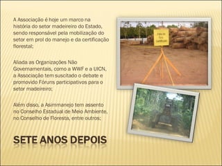 A Associação é hoje um marco na história do setor madeireiro do Estado, sendo responsável pela mobilização do setor em prol do manejo e da certificação florestal; Aliada as Organizações Não Governamentais, como a WWF e a UICN, a Associação tem suscitado o debate e promovido Fóruns participativos para o setor madeireiro;  Além disso, a Asimmanejo tem assento no Conselho Estadual de Meio Ambiente, no Conselho de Floresta, entre outros; 
