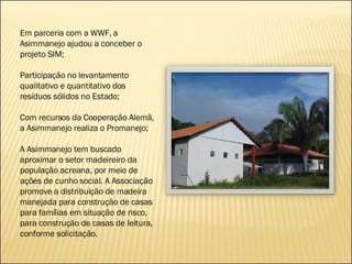 Em parceria com a WWF, a Asimmanejo ajudou a conceber o projeto SIM; Participação no levantamento qualitativo e quantitativo dos resíduos sólidos no Estado; Com recursos da Cooperação Alemã, a Asimmanejo realiza o Promanejo;  A Asimmanejo tem buscado aproximar o setor madeireiro da população acreana, por meio de ações de cunho social. A Associação promove a distribuição de madeira manejada para construção de casas para famílias em situação de risco, para construção de casas de leitura, conforme solicitação. 