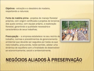 Objetivos  - extração e o desdobro de madeira, respeitando a natureza; Fonte de matéria prima  - projetos de manejo florestal próprios, com origem certificada e projetos de terceiros dos quais conduz, com equipe própria, a exploração florestal, garantindo a qualidade necessária e característica de seus trabalhos; Preocupação  – a empresa estabelece no seu recinto de trabalho, normas e procedimentos de gerenciamento ambiental que deverão ser seguidos por todos os que nela trabalha, procurando, neste sentido, adotar uma dinâmica de equilíbrio com a finalidade de desenvolver-se economicamente, social e ambientalmente.  