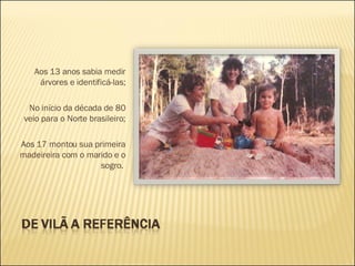 Aos 13 anos sabia medir árvores e identificá-las; No início da década de 80 veio para o Norte brasileiro; Aos 17 montou sua primeira madeireira com o marido e o sogro.    