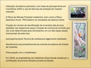 Utilização do sistema policíclico, com base de planejamento em inventários 100% e uso de técnicas de extração de impacto reduzido.  O Plano de Manejo Florestal madeireiro, bem como o Plano Operativo Anual - POA adotam os resultados do sistema  Celos;  Fixação do número de identificação de inventário das árvores abatidas nos respectivos tocos e fixação do número de controle que vier a ser determinado pela Contratante, em um dos topos (seção transversal) de cada tora; Acompanhamento Técnico de profissional legalmente habilitado;  Atendimento aos procedimentos de controle do sistema de Cadeia de Custódia; Preocupação com o trabalhador; Em 2005, os proprietários da madeireira Nova Canaã receberam a certificação da primeira floresta privada do Estado.  