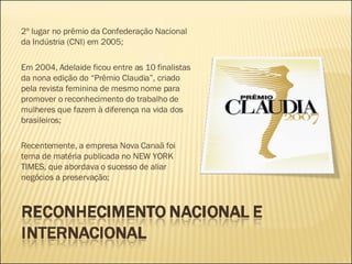 2º lugar no prêmio da Confederação Nacional da Indústria (CNI) em 2005; Em 2004, Adelaide ficou entre as 10 finalistas da nona edição do “Prêmio Claudia”, criado pela revista feminina de mesmo nome para promover o reconhecimento do trabalho de mulheres que fazem à diferença na vida dos brasileiros; Recentemente, a empresa Nova Canaã foi tema de matéria publicada no NEW YORK TIMES, que abordava o sucesso de aliar negócios a preservação;  