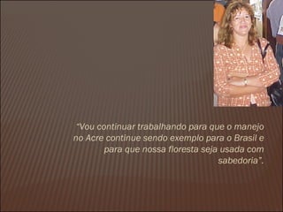 “ Vou continuar trabalhando para que o manejo no Acre continue sendo exemplo para o Brasil e para que nossa floresta seja usada com sabedoria”. 