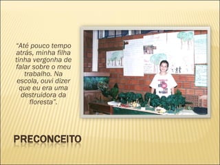 “ Até pouco tempo atrás, minha filha tinha vergonha de falar sobre o meu trabalho. Na escola, ouvi dizer que eu era uma destruidora da floresta”. 