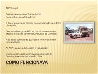 100% ilegal; Explorava-se sem nenhum critério; Só se retirava madeira de lei; O trator entrava na floresta destruindo tudo, sem trilha planejada; Com uma licença de 60h se trabalhava em várias áreas e de vários tamanhos, inclusive de vizinhos; Não havia controle de qualidade, nem mesmo de produtividade; As ATPF’s eram adulteradas e rasuradas; Os empresários do setor viviam com medo da fiscalização e das vistorias de pátio; 