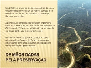 Em 2000, um grupo de cinco empresários do setor, encabeçados por Adelaide de Fátima começa a se mobilizar com intuito de trabalhar com manejo florestal sustentável;  A princípio, os empresários tentaram implantar a idéia dentro do Sindicato das Indústrias Madeireiras (Sindusmad). Entretanto, a idéia não foi bem aceita e o grupo continuou a procura de apoio; Ao mesmo tempo, o governo do Estado busca agregar valor a floresta do Estado e convida os empresários para uma conversa, onde propõem uma parceria pela preservação;  