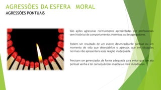 São ações agressivas normalmente apresentadas por profissionais
sem histórico de comportamentos violentos ou desagregadores.
Podem ser resultado de um evento desencadeante pontual ou um
momento de vida que desestabilize o agressor, que em situações
normais não apresentaria essa reação inadequada.
Precisam ser gerenciados de forma adequada para evitar que um ato
pontual venha a ter consequências maiores e mais duradouras.
AGRESSÕES DA ESFERA MORAL
AGRESSÕES PONTUAIS
 