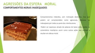 Comportamentos indevidos, sem motivação destrutiva, mas que
podem ser compreendidos como agressivos, ofensivos ou
indesejáveis por todos ou parte dos interlocutores.
Podem ser expressos através de palavras de baixo calão, piadas ou
comentários impróprios assim como outras ações que venham a
resultar em ofensa moral.
AGRESSÕES DA ESFERA MORAL
COMPORTAMENTOS MORAIS INADEQUADOS
 