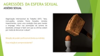 Organização Internacional do Trabalho (OIT): “atos,
insinuações, contatos físicos forçados, convites
impertinentes, como uma condição clara para manter
o emprego; influir nas promoções da carreira do
assediado; ameaçar e fazer com que as vítimas cedam
por medo de denunciar o abuso”.
Relação de poder profissional direto ouindireto
Essa relação é sempreexistente?
AGRESSÕES DA ESFERA SEXUAL
ASSÉDIO SEXUAL
 