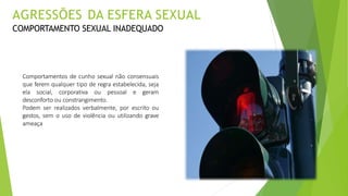 Comportamentos de cunho sexual não consensuais
que ferem qualquer tipo de regra estabelecida, seja
ela social, corporativa ou pessoal e geram
desconforto ou constrangimento.
Podem ser realizados verbalmente, por escrito ou
gestos, sem o uso de violência ou utilizando grave
ameaça
AGRESSÕES DA ESFERA SEXUAL
COMPORTAMENTO SEXUAL INADEQUADO
 