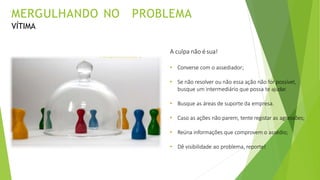 A culpa não ésua!
• Converse com o assediador;
• Se não resolver ou não essa ação não for possível,
busque um intermediário que possa te ajudar.
• Busque as áreas de suporte da empresa.
• Caso as ações não parem, tente registar as agressões;
• Reúna informações que comprovem o assédio;
• Dê visibilidade ao problema, reporte!
MERGULHANDO NO PROBLEMA
VÍTIMA
 