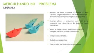 • T
rabalhe de forma constante e objetiva o tema
“assédio” e agressões morais e sexuais entre a equipe
demonstrando os impactos negativos desta prática.
• Encoraje vítimas a procurarem por você e, se
necessário que denunciarem às áreas ou canais
cometentes.
• Nunca se favoreça da sua posição para obter uma
vantagem sexual ou usar de autoritarismo.
• Evite piadas ou cantadas.
• Cuidado com os convites.
• Puna os casos que ocorrerem em sua equipe
MERGULHANDO NO PROBLEMA
LIDERANÇA
 