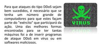 Para que ataques do tipo DDoS sejam
bem sucedidos, é necessário que se
tenha um número grande de
computadores para que estes façam
parte do "exército" que participará da
ação. Uma das melhores formas
encontradas para se ter tantas
máquinas foi a de inserir programas
de ataque DDoS em vírus ou em
softwares maliciosos.
 