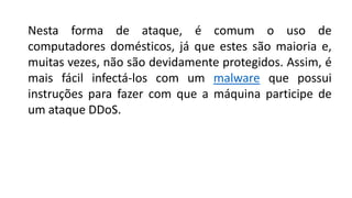 Nesta forma de ataque, é comum o uso de
computadores domésticos, já que estes são maioria e,
muitas vezes, não são devidamente protegidos. Assim, é
mais fácil infectá-los com um malware que possui
instruções para fazer com que a máquina participe de
um ataque DDoS.
 