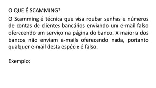 O QUE É SCAMMING?
O Scamming é técnica que visa roubar senhas e números
de contas de clientes bancários enviando um e-mail falso
oferecendo um serviço na página do banco. A maioria dos
bancos não enviam e-mails oferecendo nada, portanto
qualquer e-mail desta espécie é falso.
Exemplo:
 