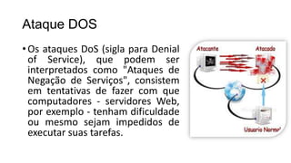 Ataque DOS
•Os ataques DoS (sigla para Denial
of Service), que podem ser
interpretados como "Ataques de
Negação de Serviços", consistem
em tentativas de fazer com que
computadores - servidores Web,
por exemplo - tenham dificuldade
ou mesmo sejam impedidos de
executar suas tarefas.
 