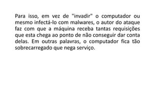 Para isso, em vez de "invadir" o computador ou
mesmo infectá-lo com malwares, o autor do ataque
faz com que a máquina receba tantas requisições
que esta chega ao ponto de não conseguir dar conta
delas. Em outras palavras, o computador fica tão
sobrecarregado que nega serviço.
 