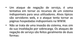 • Um ataque de negação de serviço, é uma
tentativa em tornar os recursos de um sistema
indisponíveis para seus utilizadores. Alvos típicos
são servidores web, e o ataque tenta tornar as
páginas hospedadas indisponíveis na WWW.
• Não se trata de uma invasão do sistema, mas sim
da sua invalidação por sobrecarga. Os ataques de
negação de serviço são feitos geralmente de duas
formas:
 