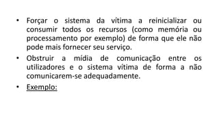 • Forçar o sistema da vítima a reinicializar ou
consumir todos os recursos (como memória ou
processamento por exemplo) de forma que ele não
pode mais fornecer seu serviço.
• Obstruir a mídia de comunicação entre os
utilizadores e o sistema vítima de forma a não
comunicarem-se adequadamente.
• Exemplo:
 