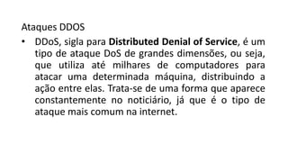 Ataques DDOS
• DDoS, sigla para Distributed Denial of Service, é um
tipo de ataque DoS de grandes dimensões, ou seja,
que utiliza até milhares de computadores para
atacar uma determinada máquina, distribuindo a
ação entre elas. Trata-se de uma forma que aparece
constantemente no noticiário, já que é o tipo de
ataque mais comum na internet.
 