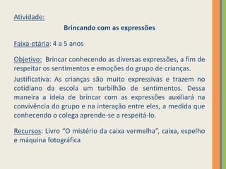Atividade:
Brincando com as expressões
Faixa-etária: 4 a 5 anos
Objetivo: Brincar conhecendo as diversas expressões, a fim de
respeitar os sentimentos e emoções do grupo de crianças.
Justificativa: As crianças são muito expressivas e trazem no
cotidiano da escola um turbilhão de sentimentos. Dessa
maneira a ideia de brincar com as expressões auxiliará na
convivência do grupo e na interação entre eles, a medida que
conhecendo o colega aprende-se a respeitá-lo.
Recursos: Livro “O mistério da caixa vermelha”, caixa, espelho
e máquina fotográfica
 