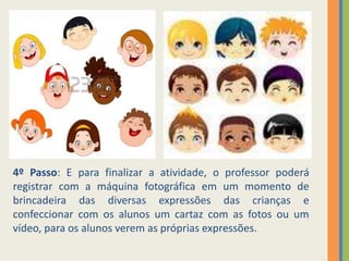 4º Passo: E para finalizar a atividade, o professor poderá
registrar com a máquina fotográfica em um momento de
brincadeira das diversas expressões das crianças e
confeccionar com os alunos um cartaz com as fotos ou um
vídeo, para os alunos verem as próprias expressões.
 