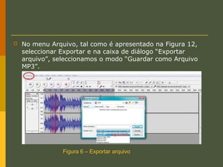 

No menu Arquivo, tal como é apresentado na Figura 12,
seleccionar Exportar e na caixa de diálogo “Exportar
arquivo”, seleccionamos o modo “Guardar como Arquivo
MP3”.

Figura 6 – Exportar arquivo

 
